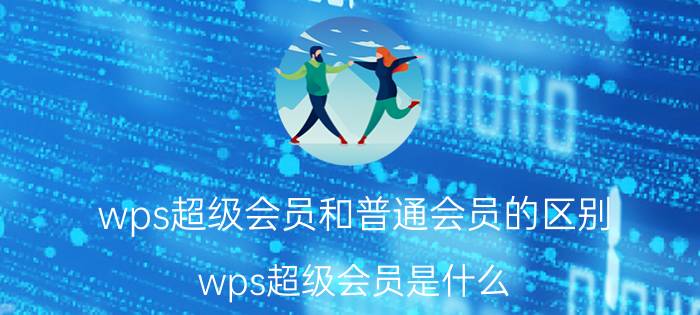 wps超级会员和普通会员的区别 wps超级会员是什么？